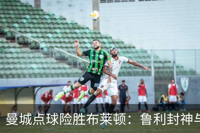 曼城点球险胜布莱顿：鲁利封神与欧冠底蕴