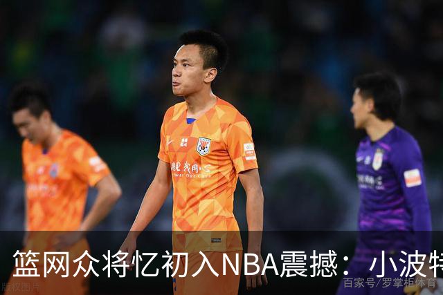 篮网众将忆初入NBA震撼：小波特称甜瓜背打太猛 大瓦被KD喷垃圾话