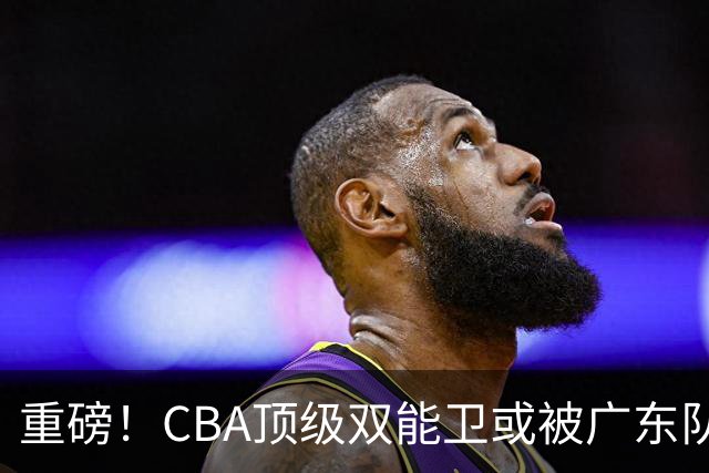 重磅！CBA顶级双能卫或被广东队看中，陈老板为他送出国手？