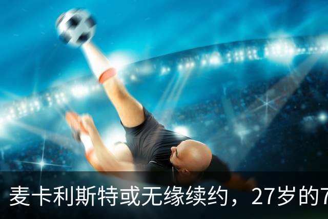 麦卡利斯特或无缘续约，27岁的7000万欧中场，利物浦为啥说不要就不要了