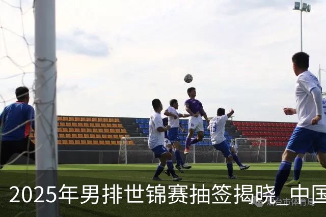 2025年男排世锦赛抽签揭晓 中国与巴塞捷3队同组